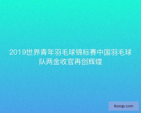 2019世界青年羽毛球锦标赛中国羽毛球队两金收官再创辉煌