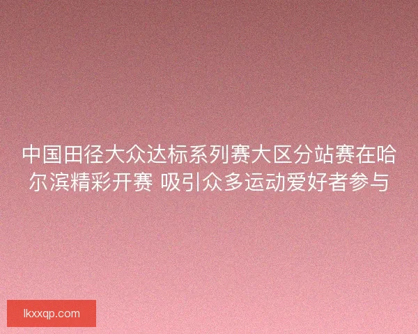 中国田径大众达标系列赛大区分站赛在哈尔滨精彩开赛 吸引众多运动爱好者参与