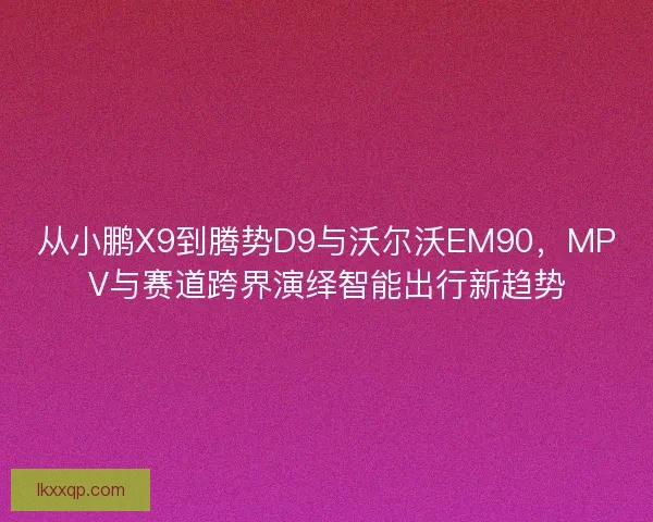 从小鹏X9到腾势D9与沃尔沃EM90，MPV与赛道跨界演绎智能出行新趋势