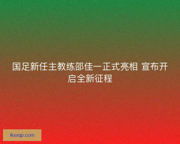 国足新任主教练邵佳一正式亮相 宣布开启全新征程