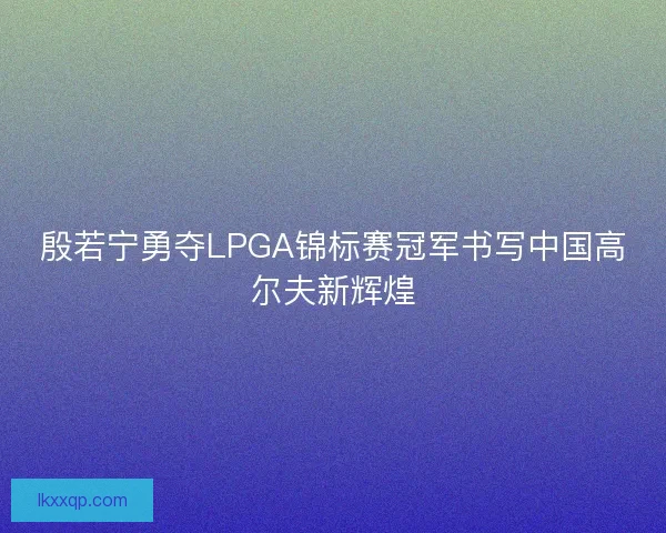 殷若宁勇夺LPGA锦标赛冠军书写中国高尔夫新辉煌