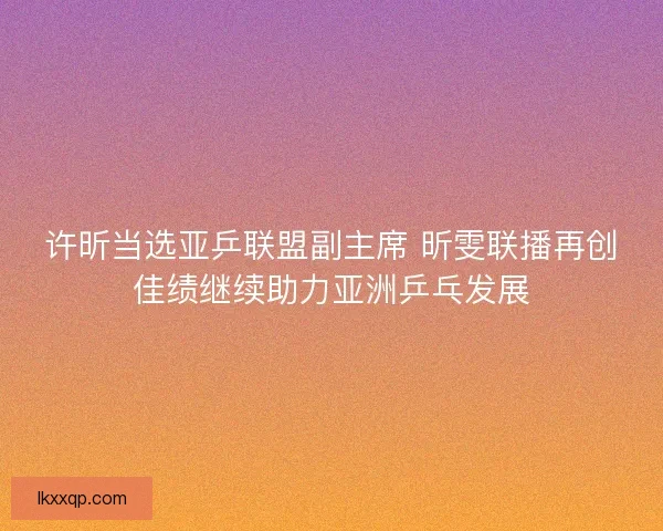 许昕当选亚乒联盟副主席 昕雯联播再创佳绩继续助力亚洲乒乓发展